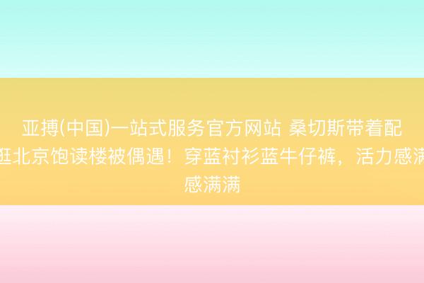 亚搏(中国)一站式服务官方网站 桑切斯带着配头逛北京饱读楼被偶遇！穿蓝衬衫蓝牛仔裤，活力感满满