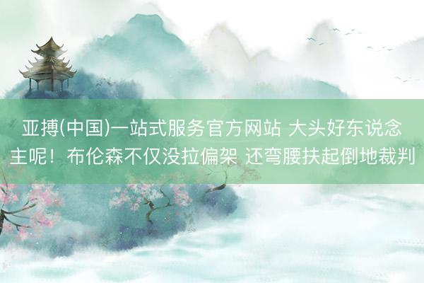亚搏(中国)一站式服务官方网站 大头好东说念主呢！布伦森不仅没拉偏架 还弯腰扶起倒地裁判
