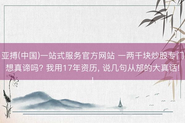 亚搏(中国)一站式服务官方网站 一两千块炒股专门想真谛吗? 我用17年资历， 说几句从邡的大真话!