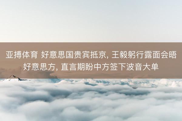 亚搏体育 好意思国贵宾抵京, 王毅躬行露面会晤好意思方, 直言期盼中方签下波音大单