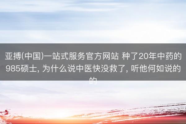 亚搏(中国)一站式服务官方网站 种了20年中药的985硕士， 为什么说中医快没救了， 听他何如说的