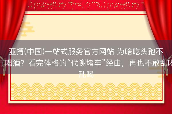 亚搏(中国)一站式服务官方网站 为啥吃头孢不行喝酒?看完体格的“代谢堵车”经由,再也不敢乱喝