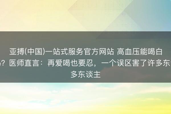 亚搏(中国)一站式服务官方网站 高血压能喝白酒吗？医师直言：再爱喝也要忍，一个误区害了许多东谈主