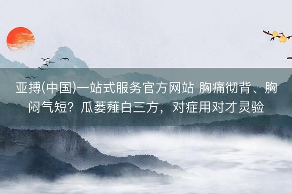 亚搏(中国)一站式服务官方网站 胸痛彻背、胸闷气短？瓜蒌薤白三方，对症用对才灵验