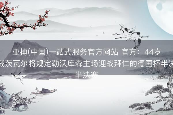 亚搏(中国)一站式服务官方网站 官方：44岁主裁茨瓦尔将规定勒沃库森主场迎战拜仁的德国杯半决赛