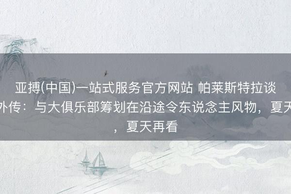 亚搏(中国)一站式服务官方网站 帕莱斯特拉谈国米外传：与大俱乐部筹划在沿途令东说念主风物，夏天再看
