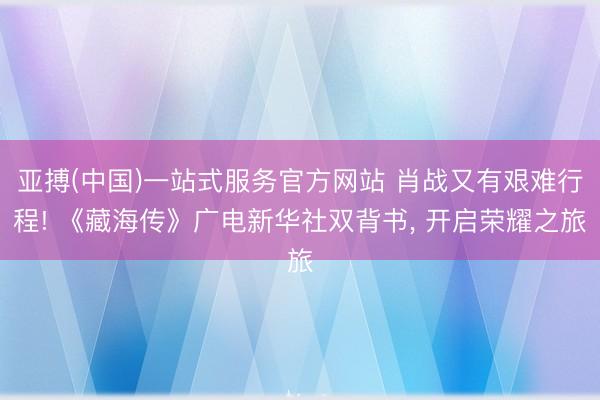 亚搏(中国)一站式服务官方网站 肖战又有艰难行程! 《藏海传》广电新华社双背书, 开启荣耀之旅