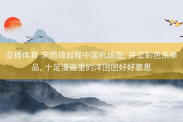 亚搏体育 宋雨琦起程中国机场图， 并立彩色系单品，<a href=