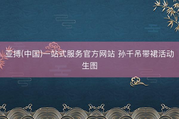 亚搏(中国)一站式服务官方网站 孙千吊带裙活动生图