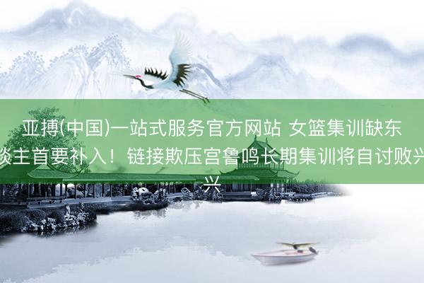 亚搏(中国)一站式服务官方网站 女篮集训缺东谈主首要补入!链接欺压宫鲁鸣长期集训将自讨败兴