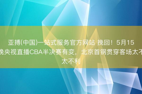 亚搏(中国)一站式服务官方网站 挽回！5月15日晚央视直播CBA半决赛有变，北京首钢贯穿客场太不利