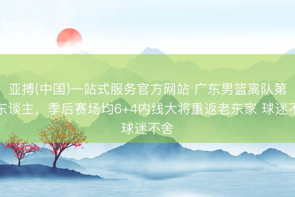 亚搏(中国)一站式服务官方网站 广东男篮离队第一东谈主，季后赛场均6+4内线大将重返老东家 球迷不舍