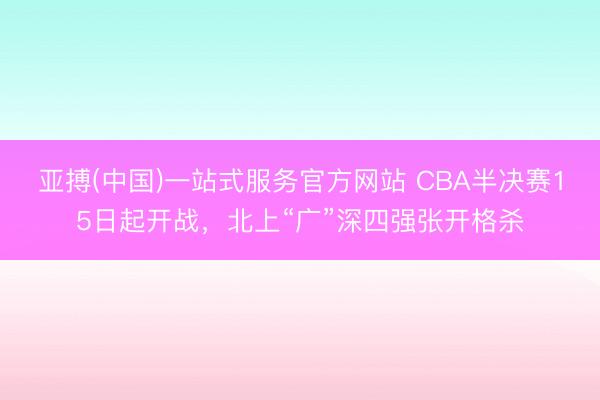 亚搏(中国)一站式服务官方网站 CBA半决赛15日起开战，北上“广”深四强张开格杀