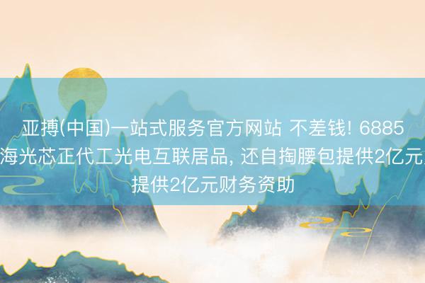 亚搏(中国)一站式服务官方网站 不差钱! 688525， 拟为海光芯正代工光电互联居品， 还自掏腰包提供2亿元财务资助