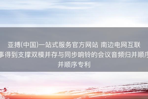 亚搏(中国)一站式服务官方网站 南边电网互联网做事得到支撑双模并存与同步响铃的会议音频归并顺序专利