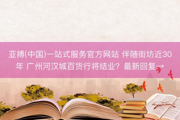 亚搏(中国)一站式服务官方网站 伴随街坊近30年 广州河汉城百货行将结业？最新回复→