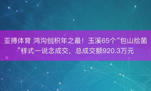 亚搏体育 鸿沟创积年之最！玉溪65个“包山拾菌”样式一说念成交，总成交额920.3万元
