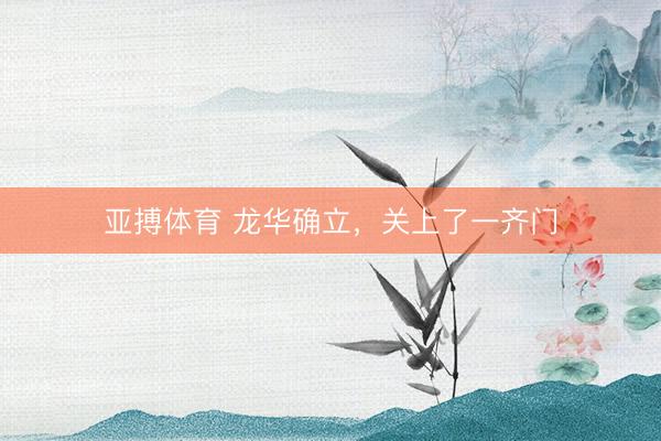 亚搏体育 龙华确立，关上了一齐门