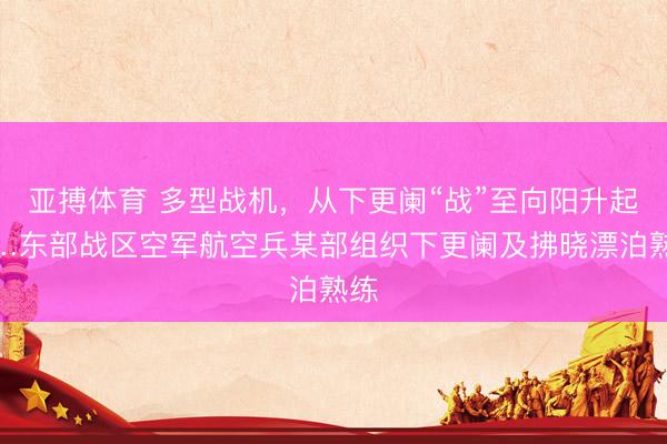 亚搏体育 多型战机，从下更阑“战”至向阳升起……东部战区空军航空兵某部组织下更阑及拂晓漂泊熟练