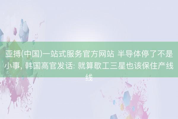 亚搏(中国)一站式服务官方网站 半导体停了不是小事, 韩国高官发话: 就算歇工三星也该保住产线
