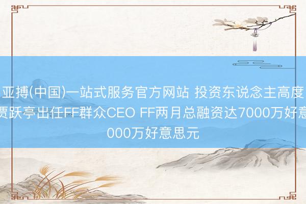 亚搏(中国)一站式服务官方网站 投资东说念主高度认同贾跃亭出任FF群众CEO FF两月总融资达7000万好意思元