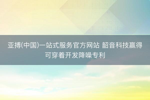 亚搏(中国)一站式服务官方网站 韶音科技赢得可穿着开发降噪专利