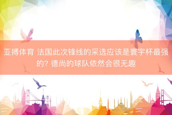 亚搏体育 法国此次锋线的采选应该是寰宇杯最强的? 德尚的球队依然会很无趣