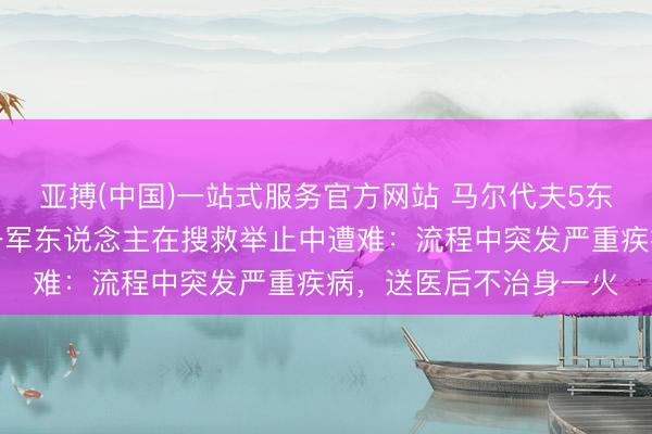 亚搏(中国)一站式服务官方网站 马尔代夫5东说念主潜水身一火,一军东说念主在搜救举止中遭难:流程中突发严重疾病,送医后不治身一火