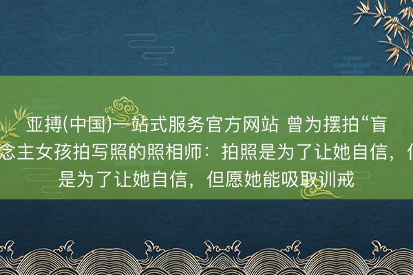 亚搏(中国)一站式服务官方网站 曾为摆拍“盲说念被撞”盲东说念主女孩拍写照的照相师：拍照是为了让她自信，但愿她能吸取训戒