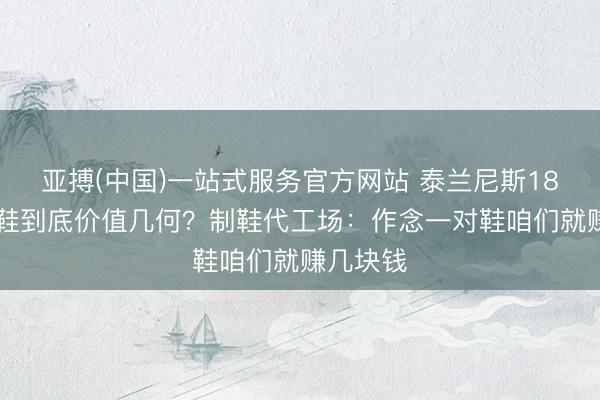 亚搏(中国)一站式服务官方网站 泰兰尼斯1879元童鞋到底价值几何？制鞋代工场：作念一对鞋咱们就赚几块钱