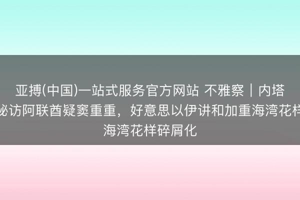 亚搏(中国)一站式服务官方网站 不雅察｜内塔尼亚胡秘访阿联酋疑窦重重，好意思以伊讲和加重海湾花样碎屑化
