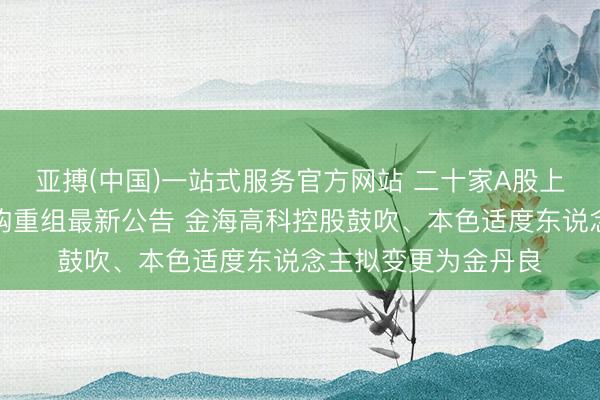 亚搏(中国)一站式服务官方网站 二十家A股上市公司本周露馅并购重组最新公告 金海高科控股鼓吹、本色适度东说念主拟变更为金丹良