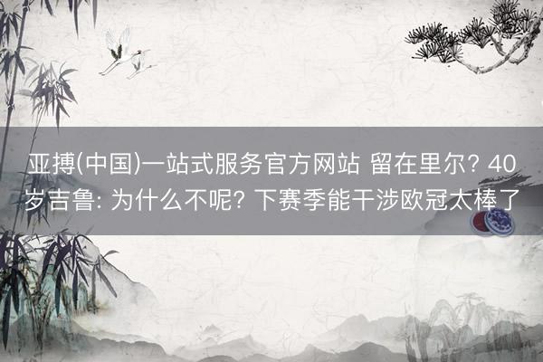 亚搏(中国)一站式服务官方网站 留在里尔? 40岁吉鲁: 为什么不呢? 下赛季能干涉欧冠太棒了