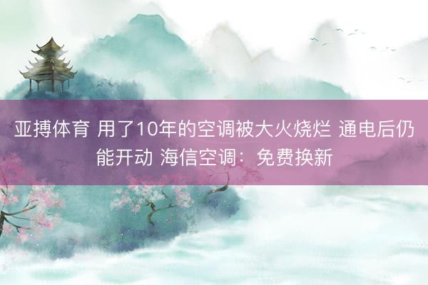 亚搏体育 用了10年的空调被大火烧烂 通电后仍能开动 海信空调:免费换新
