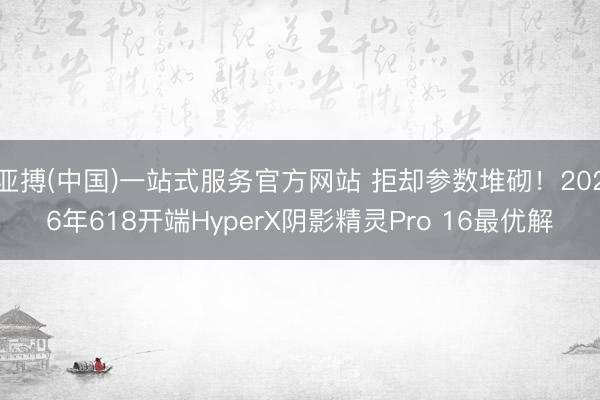 亚搏(中国)一站式服务官方网站 拒却参数堆砌！2026年618开端HyperX阴影精灵Pro 16最优解