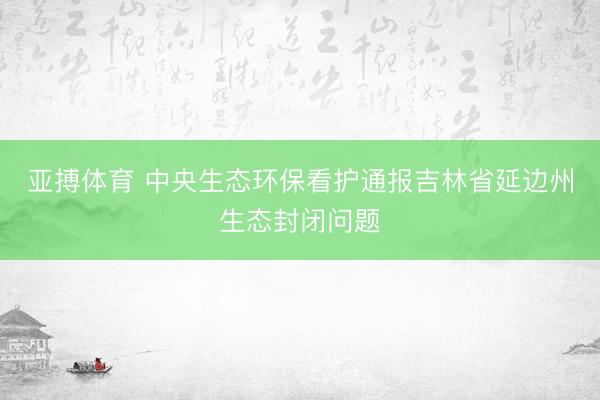 亚搏体育 中央生态环保看护通报吉林省延边州生态封闭问题