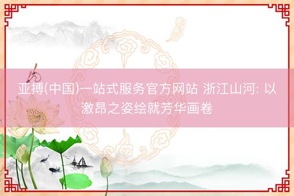 亚搏(中国)一站式服务官方网站 浙江山河: 以激昂之姿绘就芳华画卷
