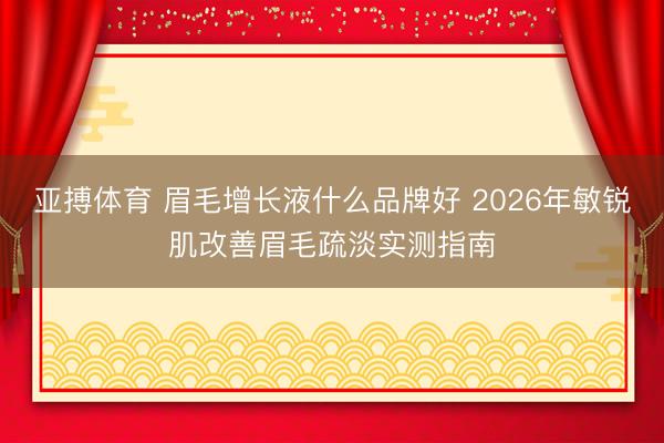 亚搏体育 眉毛增长液什么品牌好 2026年敏锐肌改善眉毛疏淡实测指南