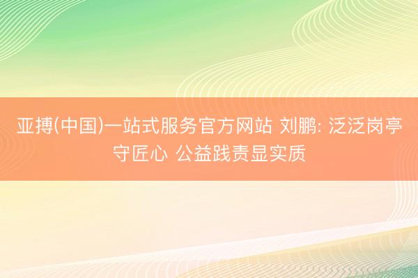亚搏(中国)一站式服务官方网站 刘鹏: 泛泛岗亭守匠心 公益践责显实质