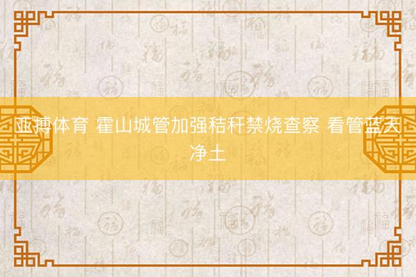 亚搏体育 霍山城管加强秸秆禁烧查察 看管蓝天净土