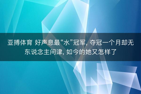 亚搏体育 好声息最“水”冠军， 夺冠一个月却无东说念主问津， 如今的她又怎样了