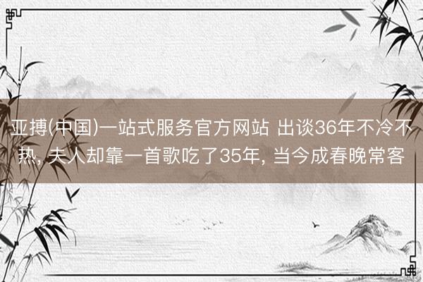 亚搏(中国)一站式服务官方网站 出谈36年不冷不热， 夫人却靠一首歌吃了35年， 当今成春晚常客