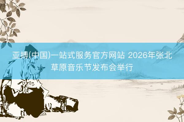 亚搏(中国)一站式服务官方网站 2026年张北草原音乐节发布会举行