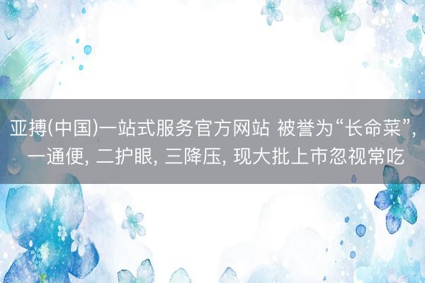 亚搏(中国)一站式服务官方网站 被誉为“长命菜”， 一通便， 二护眼， 三降压， 现大批上市忽视常吃