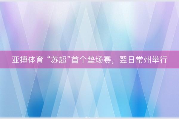 亚搏体育 “苏超”首个垫场赛，翌日常州举行