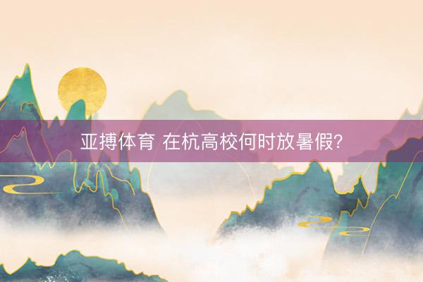 亚搏体育 在杭高校何时放暑假？