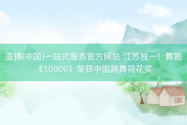 亚搏(中国)一站式服务官方网站 江苏独一！舞剧《10909》荣获中国跳舞荷花奖