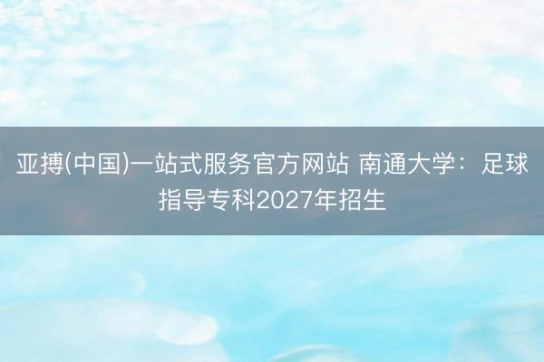 亚搏(中国)一站式服务官方网站 南通大学：足球指导专科2027年招生