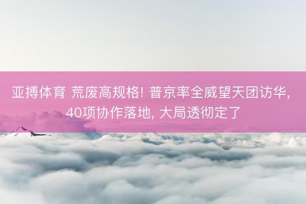 亚搏体育 荒废高规格! 普京率全威望天团访华， 40项协作落地， 大局透彻定了