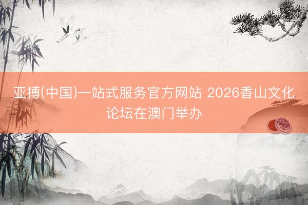 亚搏(中国)一站式服务官方网站 2026香山文化论坛在澳门举办